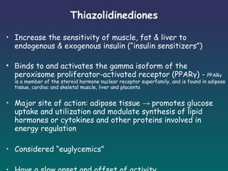 Thiazolidinediones Increase the sensitivity of muscle, fat & liver to endogenous & exogenous insulin (“insulin sensitizers”) B inds to and activates the gamma isoform of the peroxisome proliferator-activated receptor (PPARγ) -  PPARγ is a member of the steroid hormone nuclear receptor superfamily, and is found in adipose tissue, cardiac and skeletal muscle, liver and placenta Major site of action: adipose tissue  ->  promotes glucose uptake and utilization and modulate synthesis of lipid hormones or cytokines and other proteins involved in energy regulation Considered “euglycemics” Have a slow onset and offset of activity   