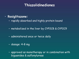 Thiazolidinediones Rosiglitazone: rapidly absorbed and highly protein bound metabolized in the liver by CYP2C8 & CYP2C9 administered once or twice daily dosage: 4-8 mg approved as monotherapy or in combination with biguanides & sulfonylureas 