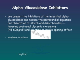 Alpha-Glucosidase Inhibitors are competitive inhibitors of the intestinal alpha-glucosidases and reduce the postprandial digestion and absorption of starch and disaccharides--> lowering post-meal glycemic excursions (45-60mg/dl) and creating an insulin-sparing effect members: acarbose  miglitol  