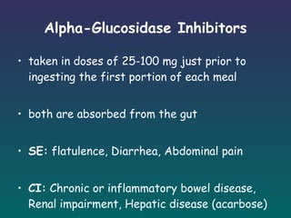 Alpha-Glucosidase Inhibitors taken in doses of 25-100 mg just prior to ingesting the first portion of each meal both are absorbed from the gut SE:  flatulence, Diarrhea, Abdominal pain CI:  Chronic or inflammatory bowel disease, Renal impairment, Hepatic disease (acarbose)  