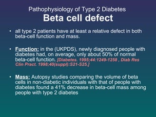 Pathophysiology of Type 2 Diabetes  Beta cell defect all type 2 patients have at least a relative defect in both beta-cell function and mass. Function:  in the (UKPDS), newly diagnosed people with diabetes had, on average, only about 50% of normal beta-cell function .  [Diabetes. 1995;44:1249-1258 , Diab Res Clin Pract. 1998;40(suppl):S21-S25.] Mass:  Autopsy studies comparing the volume of beta cells in non-diabetic individuals with that of people with diabetes found a 41% decrease in beta-cell mass among people with type 2 diabetes  