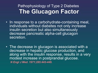 Pathophysiology of Type 2 Diabetes   The Glucagon Factor In response to a carbohydrate-containing meal, individuals without diabetes not only increase insulin secretion but also simultaneously decrease pancreatic alpha-cell glucagon secretion.  The decrease in glucagon is associated with a decrease in hepatic glucose production, and along with the insulin response, results in a very modest increase in postprandial glucose. N Engl J Med. 1971;285:443-449.  