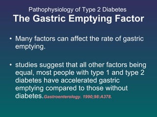 Pathophysiology of Type 2 Diabetes   The Gastric Emptying Factor Many factors can affect the rate of gastric emptying. studies suggest that all other factors being equal, most people with type 1 and type 2 diabetes have accelerated gastric emptying compared to those without diabetes. Gastroenterology. 1990;98:A378.  