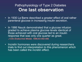 Pathophysiology of Type 2 Diabetes   One last observation In 1930 La Barre described a greater effect of oral rather parenteral glucose in increasing insulin secretion. In 1986 Nauck demonstrated that a glucose infusion graded to achieve plasma glucose levels identical of those achieved with oral glucose led to an insulin response that was only one quarter as great. J Clin Endocrinol Metab. 1986;63:492-498.  Incretin hormones were discovered during researchers trials to find out interpretation to this phenomenon which has been called the incretin effect. 