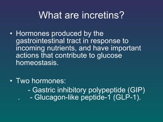 What are incretins? Hormones produced by the gastrointestinal tract in response to incoming nutrients, and have important actions that contribute to glucose homeostasis. Two hormones: - Gastric inhibitory polypeptide (GIP)  .  - Glucagon-like peptide-1 (GLP-1).   