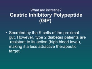 What are incretins? Gastric Inhibitory Polypeptide (GIP)   Secreted by the K cells of the proximal gut. However, type 2 diabetes patients are  resistant to its action (high blood level), making it a less attractive therapeutic target.  
