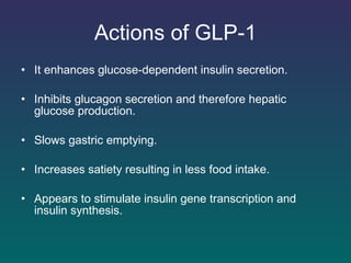 Actions of GLP-1 It enhances glucose-dependent insulin secretion.  Inhibits glucagon secretion and therefore hepatic glucose production. Slows gastric emptying.  Increases satiety resulting in less food intake.  Appears to stimulate insulin gene transcription and insulin synthesis.  