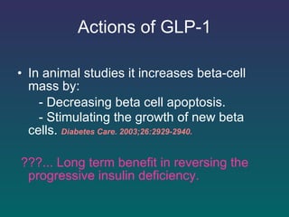Actions of GLP-1 In animal studies it increases beta-cell mass by: - Decreasing beta cell apoptosis. - Stimulating the growth of new beta cells.   Diabetes Care. 2003;26:2929-2940.   ???... Long term benefit in reversing the progressive insulin deficiency. 