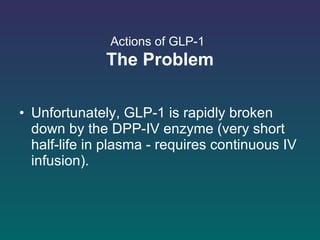 Actions of GLP-1   The Problem Unfortunately, GLP-1 is rapidly broken down by the DPP-IV enzyme (very short half-life in plasma - requires continuous IV infusion).  