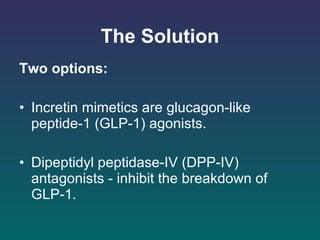 The Solution Two options: Incretin mimetics are glucagon-like peptide-1 (GLP-1) agonists.  Dipeptidyl peptidase-IV (DPP-IV) antagonists - inhibit the breakdown of  GLP-1. 