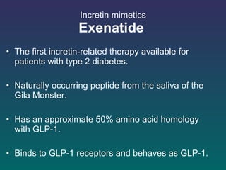 Incretin mimetics Exenatide   The first incretin-related therapy available for patients with type 2 diabetes.  Naturally occurring peptide from the saliva of the Gila Monster.  Has an approximate 50% amino acid homology with GLP-1. Binds to GLP-1 receptors and behaves as GLP-1.  