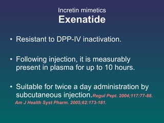 Incretin mimetics Exenatide Resistant to DPP-IV inactivation.  Following injection, it is measurably present in plasma for up to 10 hours. Suitable for twice a day administration by subcutaneous injection. Regul Pept. 2004;117:77-88.  Am J Health Syst Pharm. 2005;62:173-181.  