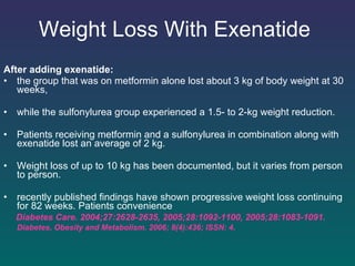 Weight Loss With Exenatide   After adding exenatide: the group that was on metformin alone lost about 3 kg of body weight at 30 weeks,  while the sulfonylurea group experienced a 1.5- to 2-kg weight reduction.  Patients receiving metformin and a sulfonylurea in combination along with exenatide lost an average of 2 kg.  Weight loss of up to 10 kg has been documented, but it varies from person to person.  recently published findings have shown progressive weight loss continuing for 82 weeks. Patients convenience Diabetes Care. 2004;27:2628-2635, 2005;28:1092-1100,   2005;28:1083-1091.  Diabetes, Obesity and Metabolism. 2006; 8(4):436; ISSN: 4.   