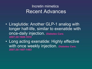 Incretin mimetics   Recent Advances Liraglutide: Another GLP-1 analog with longer half-life, similar to exenatide with  once-daily injection .  Diabetes Care. 2007;30:1608-1610 Long acting exenatide: Highly effective with once weekly injection .  Diabetes Care. 2007;30:1487-1493 