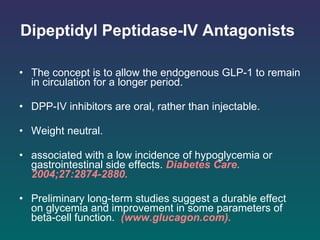 Dipeptidyl Peptidase-IV Antagonists   The concept is to allow the endogenous GLP-1 to remain in circulation for a longer period.  DPP-IV inhibitors are oral, rather than injectable. Weight neutral.  associated with a low incidence of hypoglycemia or gastrointestinal side effects.   Diabetes Care. 2004;27:2874-2880.  Preliminary long-term studies suggest a durable effect on glycemia and improvement in some parameters of beta-cell function.   (www.glucagon.com). 