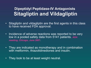 Dipeptidyl Peptidase-IV Antagonists   Sitagliptin and Vildagliptin Sitagliptin and vildagliptin are the first agents in this class to have received FDA approval. Incidence of adverse reactions was reported to be very low in a pooled safety data from 5141 patients.   ADA meeting, Chicago, June 2007 . They are indicated as monotherapy and in combination with metformin, thiazolidinediones and insulin.  They look to be at least weight neutral.  