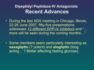 Dipeptidyl Peptidase-IV Antagonists   Recent Advances During the last ADA meeting in Chicago, Illinois, 22-26 June 2007, fifty-five presentations addressed  12 different DPP-IV inhibitors  and “… more will be seen during the coming months…” Some members seem particularly interesting as  saxagliptin  (? potent) and  alogliptin  (long acting… ? Better affecting fasting glucose). 
