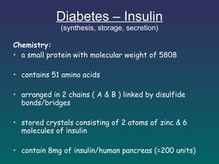 Diabetes – Insulin (synthesis, storage, secretion) Chemistry: a small protein with molecular weight of 5808 contains 51 amino acids arranged in 2 chains ( A & B ) linked by disulfide bonds/bridges stored crystals consisting of 2 atoms of zinc & 6 molecules of insulin  contain 8mg of insulin/human pancreas (=200 units) 