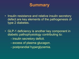 Summary Insulin resistance and relative insulin secretory defect are key elements of the pathogenesis of type 2 diabetes.  GLP-1 deficiency is another key component in diabetic pathophysiology contributing to: - insulin secretory deficit.  - excess of plasma glucagon.  - postprandial hyperglycemia.  