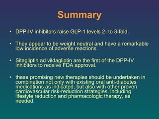 Summary DPP-IV inhibitors raise GLP-1 levels 2- to 3-fold. They appear to be weight neutral and have a remarkable low incidence of adverse reactions.  Sitagliptin ad vildagliptin are the first of the DPP-IV inhibitors to receive FDA approval.  these promising new therapies should be undertaken in combination not only with existing oral anti-diabetes medications as indicated, but also with other proven cardiovascular risk-reduction strategies, including lifestyle reduction and pharmacologic therapy, as needed.  