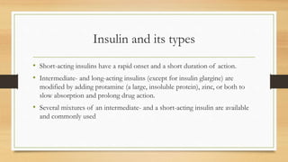 Insulin and its types
• Short-acting insulins have a rapid onset and a short duration of action.
• Intermediate- and long-acting insulins (except for insulin glargine) are
modified by adding protamine (a large, insoluble protein), zinc, or both to
slow absorption and prolong drug action.
• Several mixtures of an intermediate- and a short-acting insulin are available
and commonly used
 