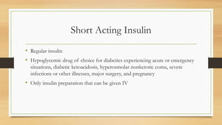 Short Acting Insulin
• Regular insulin
• Hypoglycemic drug of choice for diabetics experiencing acute or emergency
situations, diabetic ketoacidosis, hyperosmolar nonketotic coma, severe
infections or other illnesses, major surgery, and pregnancy
• Only insulin preparation that can be given IV
 