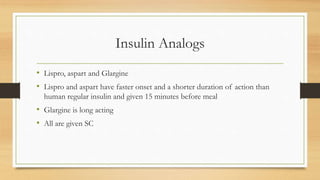 Insulin Analogs
• Lispro, aspart and Glargine
• Lispro and aspart have faster onset and a shorter duration of action than
human regular insulin and given 15 minutes before meal
• Glargine is long acting
• All are given SC
 