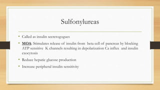 Sulfonylureas
• Called as insulin secretogogues
• MOA: Stimulates release of insulin from beta cell of pancreas by blocking
ATP sensitive K channels resulting in depolarization Ca influx and insulin
exocytosis
• Reduce hepatic glucose production
• Increase peripheral insulin sensitivity
 