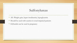 Sulfonylureas
• AE: Weight gain, hyper insulinemia, hypoglycemia
• Should be used with caution in renal impaired patients
• Glyburide can be used in pregnancy
 