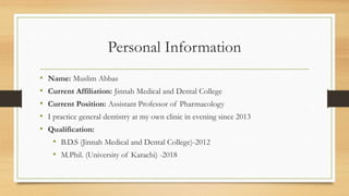 Personal Information
• Name: Muslim Abbas
• Current Affiliation: Jinnah Medical and Dental College
• Current Position: Assistant Professor of Pharmacology
• I practice general dentistry at my own clinic in evening since 2013
• Qualification:
• B.D.S (Jinnah Medical and Dental College)-2012
• M.Phil. (University of Karachi) -2018
 