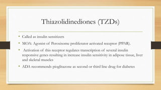 Thiazolidinediones (TZDs)
• Called as insulin sensitizers
• MOA: Agonist of Peroxisome proliferator activated receptor (PPAR).
• Activation of this receptor regulates transcription of several insulin
responsive genes resulting in increase insulin sensitivity in adipose tissue, liver
and skeletal muscles
• ADA recommends pioglitazone as second or third line drug for diabetes
 