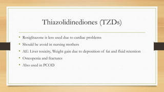 Thiazolidinediones (TZDs)
• Rosiglitazone is less used due to cardiac problems
• Should be avoid in nursing mothers
• AE: Liver toxicity, Weight gain due to deposition of fat and fluid retention
• Osteopenia and fractures
• Also used in PCOD
 