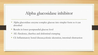 Alpha glucosidase inhibitor
• Alpha glucosidase enzyme complex glucose into simpler form so it can
absorbed
• Results in lower postprandial glucose level
• AE: flatulence, diarrhea and abdominal cramping
• CI: Inflammatory bowel disease,colonic ulceration, intestinal obstruction
 