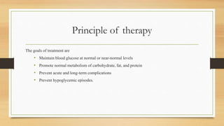 Principle of therapy
The goals of treatment are
• Maintain blood glucose at normal or near-normal levels
• Promote normal metabolism of carbohydrate, fat, and protein
• Prevent acute and long-term complications
• Prevent hypoglycemic episodes.
 