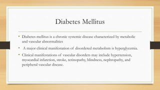Diabetes Mellitus
• Diabetes mellitus is a chronic systemic disease characterized by metabolic
and vascular abnormalities
• A major clinical manifestation of disordered metabolism is hyperglycemia.
• Clinical manifestations of vascular disorders may include hypertension,
myocardial infarction, stroke, retinopathy, blindness, nephropathy, and
peripheral vascular disease.
 