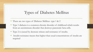 Types of Diabetes Mellitus
• There are two types of Diabetes Mellitus- type 1 & 2
• Type 1 diabetes is a common chronic disorder of childhood which results
from an autoimmune disorder that destroys pancreatic beta cells.
• Type 2 is caused by decrease release and resistance of insulin.
• Insulin resistance means that higher-than usual concentrations of insulin are
required
 