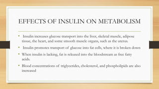 EFFECTS OF INSULIN ON METABOLISM
• Insulin increases glucose transport into the liver, skeletal muscle, adipose
tissue, the heart, and some smooth muscle organs, such as the uterus.
• Insulin promotes transport of glucose into fat cells, where it is broken down
• When insulin is lacking, fat is released into the bloodstream as free fatty
acids.
• Blood concentrations of triglycerides, cholesterol, and phospholipids are also
increased
 