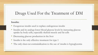 Drugs Used For the Treatment of DM
Insulin:
• Exogenous insulin used to replace endogenous insulin
• Insulin and its analogs lower blood glucose levels by increasing glucose
uptake by body cells, especially skeletal muscle and fat cells
• Decreasing glucose production in the liver
• Insulin is the only effective treatment for type 1
• The only clear-cut contraindication to the use of insulin is hypoglycemia
 