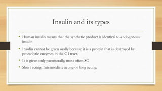 Insulin and its types
• Human insulin means that the synthetic product is identical to endogenous
insulin
• Insulin cannot be given orally because it is a protein that is destroyed by
proteolytic enzymes in the GI tract.
• It is given only parenterally, most often SC
• Short acting, Intermediate acting or long acting.
 