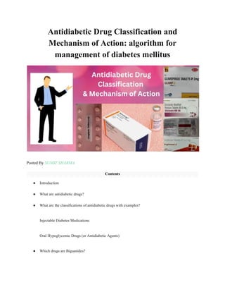 Antidiabetic Drug Classification and
Mechanism of Action: algorithm for
management of diabetes mellitus
Posted By SUMIT SHARMA
Contents
● Introduction
● What are antidiabetic drugs?
● What are the classifications of antidiabetic drugs with examples?
Injectable Diabetes Medications
Oral Hypoglycemic Drugs (or Antidiabetic Agents)
● Which drugs are Biguanides?
 