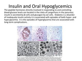 Insulin and Oral Hypoglycemics
The peptide hormones directly involved in responding to and controlling
blood glucose levels are located in the islets of Langerhans in the pancreas;
insulin is secreted by β-cells and glucagon by α2 cells. Diabetes is a disorder
of inadequate insulin activity it is associated with episodes of both hyper- and
hypo-glycemia. It is the episodes of hyperglycemia that are associated with
long-term complications.
 