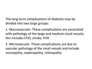 The long term complications of diabetes may be
divided into two large groups:
1. Macrovascular: These complications are associated
with pathology of the large and medium-sized vessels;
this includes CHD, stroke, PVD
2. Microvascular: These complications are due to
vascular pathology of the small vessels and include
neuropathy, nephropathy, retinopathy
 