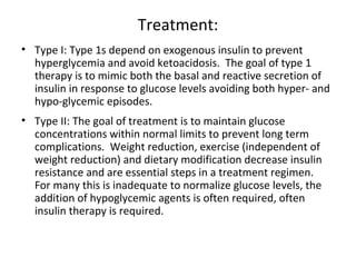 Treatment:
• Type I: Type 1s depend on exogenous insulin to prevent
hyperglycemia and avoid ketoacidosis. The goal of type 1
therapy is to mimic both the basal and reactive secretion of
insulin in response to glucose levels avoiding both hyper- and
hypo-glycemic episodes.
• Type II: The goal of treatment is to maintain glucose
concentrations within normal limits to prevent long term
complications. Weight reduction, exercise (independent of
weight reduction) and dietary modification decrease insulin
resistance and are essential steps in a treatment regimen.
For many this is inadequate to normalize glucose levels, the
addition of hypoglycemic agents is often required, often
insulin therapy is required.
 