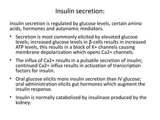 Insulin secretion:
Insulin secretion is regulated by glucose levels, certain amino
acids, hormones and autonomic mediators.
• Secretion is most commonly elicited by elevated glucose
levels; increased glucose levels in β-cells results in increased
ATP levels, this results in a block of K+ channels causing
membrane depolarization which opens Ca2+ channels.
• The influx of Ca2+ results in a pulsatile secretion of insulin;
continued Ca2+ influx results in activation of transcription
factors for insulin.
• Oral glucose elicits more insulin secretion than IV glucose;
oral administration elicits gut hormones which augment the
insulin response.
• Insulin is normally catabolized by insulinase produced by the
kidney.
 