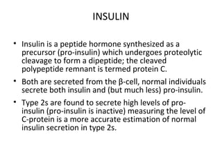INSULIN
• Insulin is a peptide hormone synthesized as a
precursor (pro-insulin) which undergoes proteolytic
cleavage to form a dipeptide; the cleaved
polypeptide remnant is termed protein C.
• Both are secreted from the β-cell, normal individuals
secrete both insulin and (but much less) pro-insulin.
• Type 2s are found to secrete high levels of pro-
insulin (pro-insulin is inactive) measuring the level of
C-protein is a more accurate estimation of normal
insulin secretion in type 2s.
 
