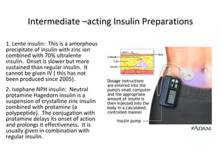 Intermediate –acting Insulin Preparations
1. Lente insulin: This is a amorphous
precipitate of insulin with zinc ion
combined with 70% ultralente
insulin. Onset is slower but more
sustained than regular insulin. It
cannot be given IV ( this has not
been produced since 2005).
2. Isophane NPH insulin: Neutral
protamine Hagedorn insulin is a
suspension of crystalline zinc insulin
combined with protamine (a
polypeptide). The conjugation with
protamine delays its onset of action
and prolongs it effectiveness. It is
usually given in combination with
regular insulin.
 