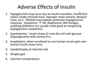Adverse Effects of Insulin
1. Hypoglycemia may occur due to insulin overdose, insufficient
caloric intake (missed meal, improper meal content, delayed
meal, etc.). Ethanol consumption promotes hypoglycemic
response. Symptoms: ↑ HR, diaphoresis, MS changes,
anything (diabetics are usually really good at recognizing
hypoglycemic symptoms).
2. Hypokalemia: insulin draws K+ into the cell with glucose
(hyperglycemia with normal K+).
3. Anaphylaxis: when sensitized to non-human insulin gets non-
human insulin (now rare).
4. Lipodystrophy at injection site
5. Weight gain
6. Injection complications
 