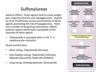 Sulfonylureas
Adverse Effects: These agents tend to cause weight
gain, hyperinsulinemia and hypopglycemia. Hepatic
or renal insufficiency causes accumulation of these
agents promoting the risk of hypoglycemia. There
are a number of drug-drug interactions. Elderly
patients appear particularly susceptible to the
toxicities of these agents.
• Tolbutamide is asociated with a 2.5X ↑ in
cardiovascular mortality.
Onset and Duration
• Short acting: Tolbutamide (Orinase)
• Intermediate acting: Tolazamide (Tolinase),
Glipizide (Glucotrol), Glyburide (Diabeta)
• Long acting: Chloropropamide, Glimerpiride
 