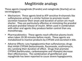 Meglitinide analogs
These agents (repaglinide (Prandin) and nateglinide (Starlix)) act as
secretogogues.
• Mechanism: These agents bind to ATP sensitive K+channels like
sulfonylureas acting in a similar fashion to promote insulin
secretion however their onset and duration of action are much
shorter. They are particularly effective at mimicking the prandial
and post-prandial release of insulin. When used in combination
with other oral agents they produce better control than any
monotherapy.
• Pharmacokinetics: These agents reach effective plasma levels
when taken 10-30 minutes before meals. These agents are
metabolized to inactive products by CYP3A4 and excreted in bile.
• Adverse Effects: Less hypoglycemia than sulfonylureas; drugs
that inhibit CYP3A4 (ketoconozole, fluconazole, erythromycin,
etc.) prolong their duration of effect. Drugs that promote
CYP3A4 (barbiturates, carbamazepine and rifampin) decrease
their effectiveness. The combination of gemfibrozil and
repaglinide has been reported to cause severe hypoglycemia.
 
