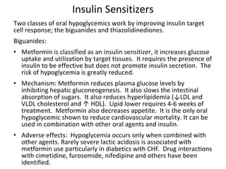 Insulin Sensitizers
Two classes of oral hypoglycemics work by improving insulin target
cell response; the biguanides and thiazolidinediones.
Biguanides:
• Metformin is classified as an insulin sensitizer, it increases glucose
uptake and utilization by target tissues. It requires the presence of
insulin to be effective but does not promote insulin secretion. The
risk of hypoglycemia is greatly reduced.
• Mechanism: Metformin reduces plasma glucose levels by
inhibiting hepatic gluconeogenesis. It also slows the intestinal
absorption of sugars. It also reduces hyperlipidemia (↓LDL and
VLDL cholesterol and ↑ HDL). Lipid lower requires 4-6 weeks of
treatment. Metformin also decreases appetite. It is the only oral
hypoglycemic shown to reduce cardiovascular mortality. It can be
used in combination with other oral agents and insulin.
• Adverse effects: Hypoglycemia occurs only when combined with
other agents. Rarely severe lactic acidosis is associated with
metformin use particularly in diabetics with CHF. Drug interactions
with cimetidine, furosemide, nifedipine and others have been
identified.
 